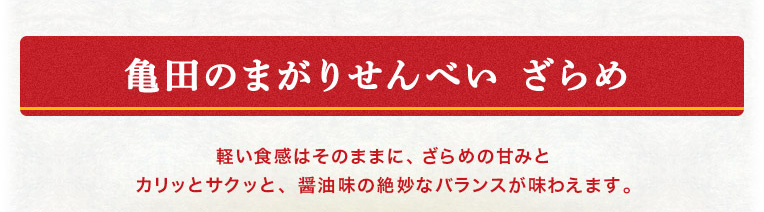 亀田のまがりせんべい ざらめ 軽い食感はそのままに、ざらめの甘みとカリッとサクッと、醤油味の絶妙なバランスが味わえます。